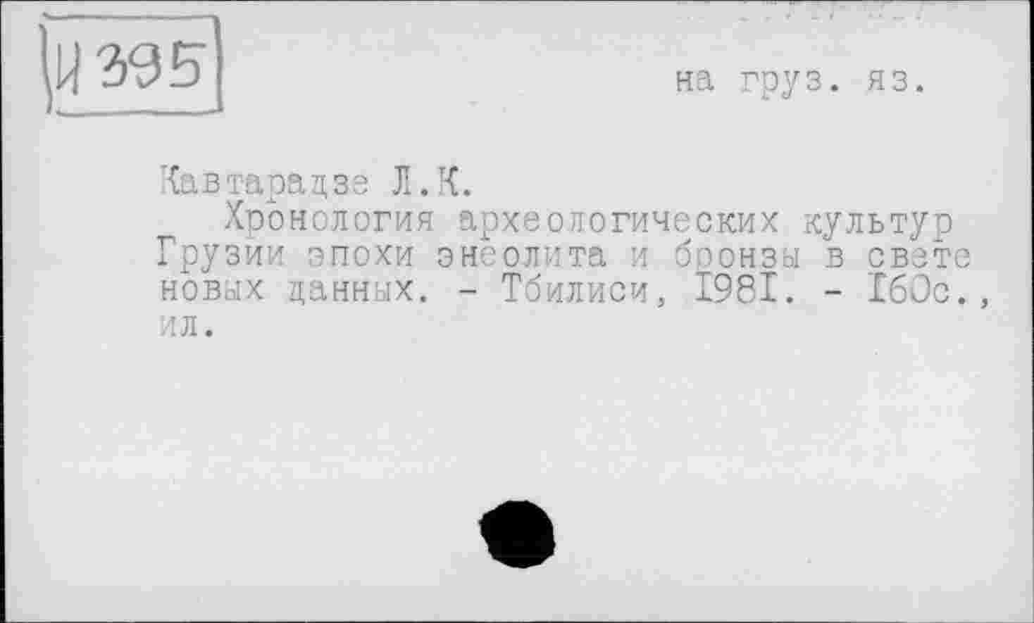 ﻿ад 5
на груз. яз.
Хавтарадзе Л. К.
Хронология археологических культур Грузии эпохи энеолита и боонзы в свете новых данных. - Тбилиси, 1981. - 160с., ил.